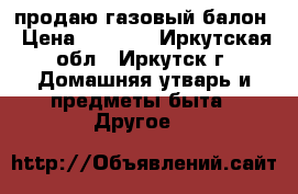 продаю газовый балон › Цена ­ 1 300 - Иркутская обл., Иркутск г. Домашняя утварь и предметы быта » Другое   